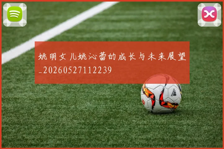 姚明女儿姚沁蕾的成长与未来展望_20260527112239