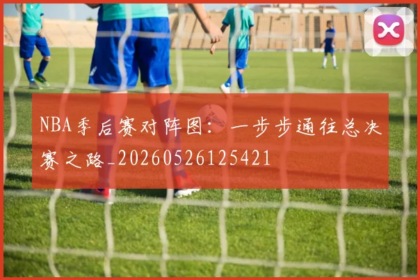 NBA季后赛对阵图：一步步通往总决赛之路_20260526125421