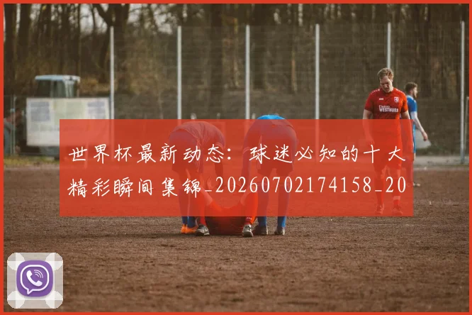 世界杯最新动态：球迷必知的十大精彩瞬间集锦_20260702174158_20260715191235