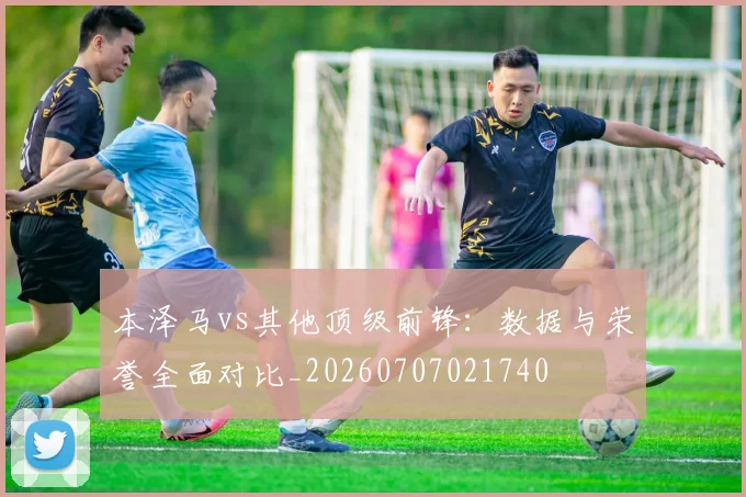 本泽马vs其他顶级前锋：数据与荣誉全面对比_20260707021740