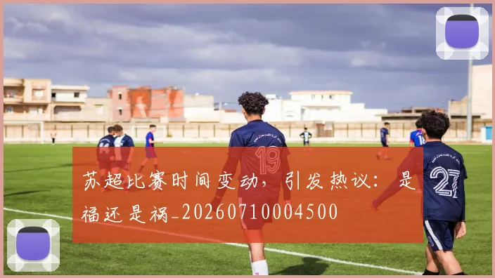 苏超比赛时间变动,引发热议:是福还是祸_20260710004500