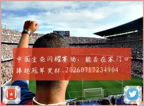 中国金花闪耀赛场，能否在家门口捧起冠军奖杯_20260717234904