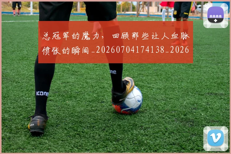 总冠军的魔力，回顾那些让人血脉偾张的瞬间_20260704174138_20260723172311