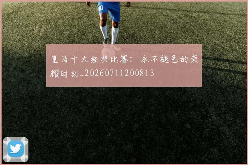 皇马十大经典比赛：永不褪色的荣耀时刻_20260711200813
