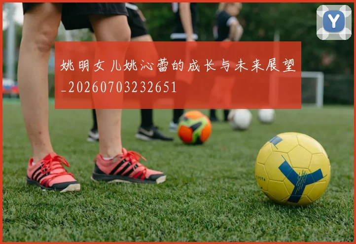 姚明女儿姚沁蕾的成长与未来展望_20260703232651