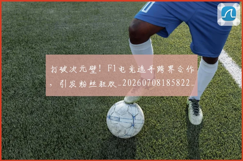 打破次元壁!F1电竞选手跨界合作,引发粉丝狂欢_20260708185822_20260723182206
