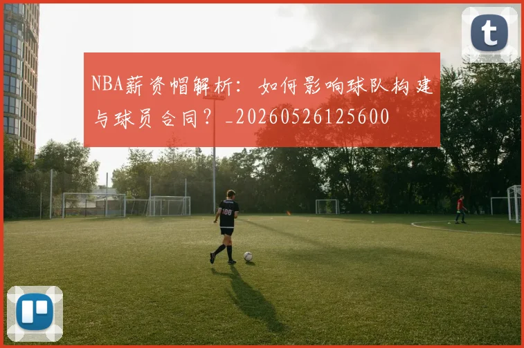 NBA薪资帽解析:如何影响球队构建与球员合同?_20260526125600