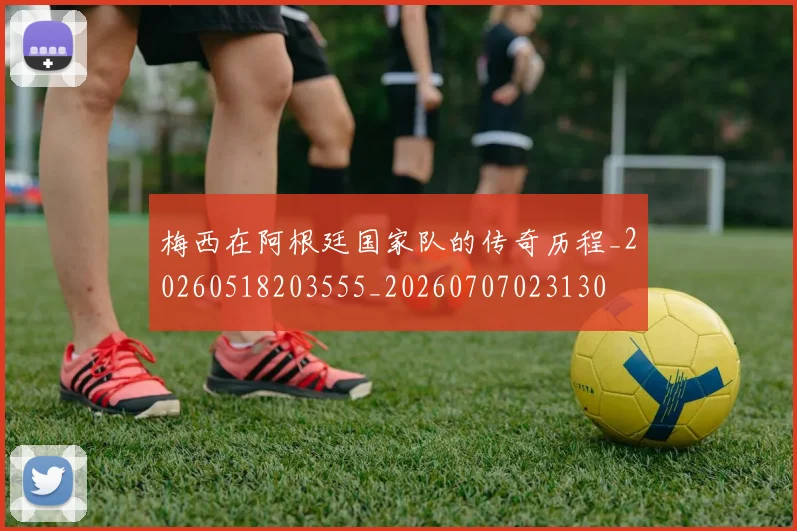 梅西在阿根廷国家队的传奇历程_20260518203555_20260707023130
