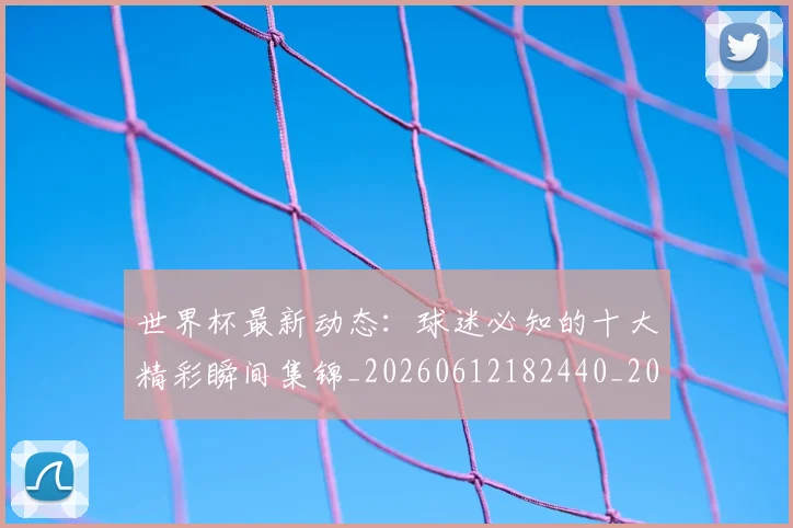 世界杯最新动态：球迷必知的十大精彩瞬间集锦_20260612182440_20260715191233