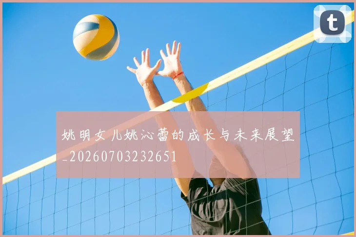 姚明女儿姚沁蕾的成长与未来展望_20260703232651