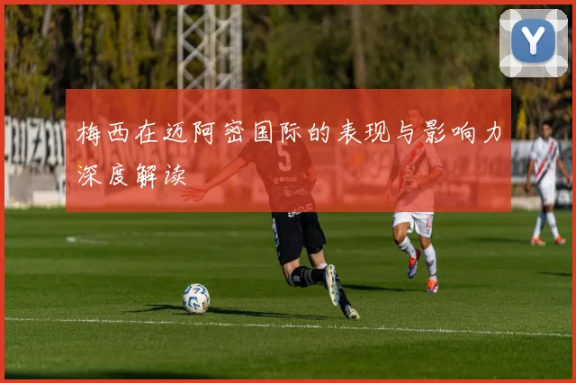 梅西在迈阿密国际的表现与影响力深度解读