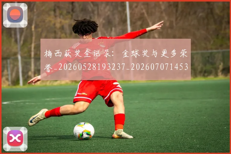 梅西获奖全记录：金球奖与更多荣誉_20260528193237_20260707145324_20260731182452