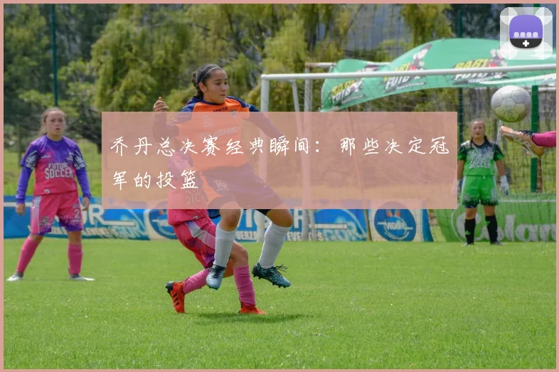 乔丹总决赛经典瞬间：那些决定冠军的投篮