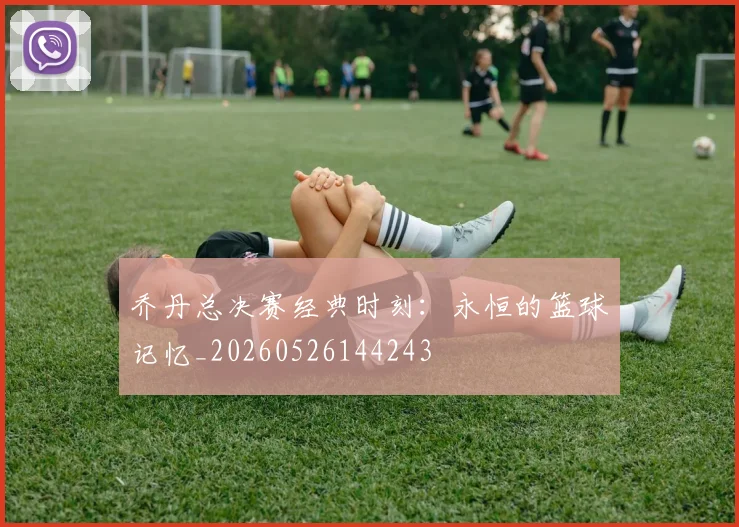乔丹总决赛经典时刻：永恒的篮球记忆_20260526144243