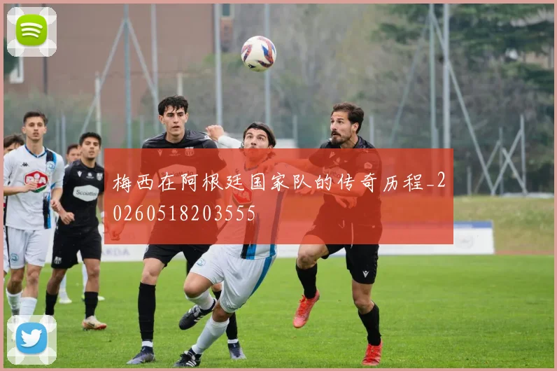 梅西在阿根廷国家队的传奇历程_20260518203555