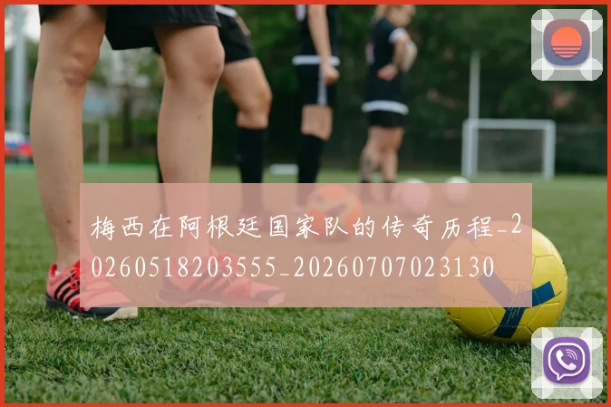 梅西在阿根廷国家队的传奇历程_20260518203555_20260707023130